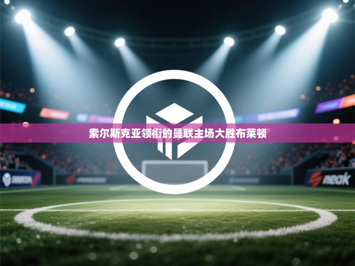 索尔斯克亚领衔的曼联主场大胜布莱顿  第1张